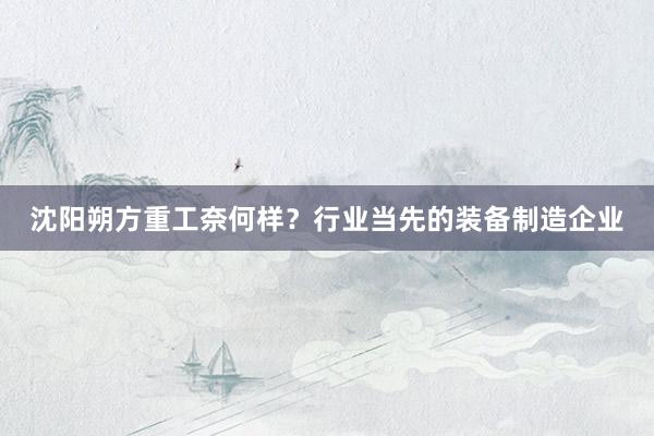 沈阳朔方重工奈何样？行业当先的装备制造企业